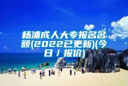 杨浦成人大专报名名额(2022已更新)(今日／报价)