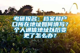 考研报名：档案和户口所在地址如何填写？个人通信地址以后变更了怎么办？