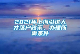 2021年上海引进人才落户政策、办理所需条件