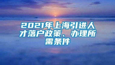 2021年上海引进人才落户政策、办理所需条件