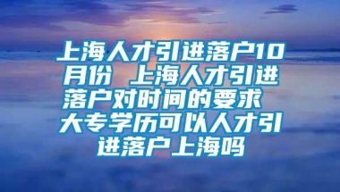 上海人才引进落户10月份 上海人才引进落户对时间的要求 大专学历可以人才引进落户上海吗