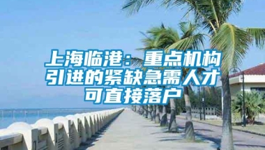 上海临港：重点机构引进的紧缺急需人才可直接落户