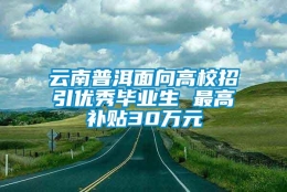 云南普洱面向高校招引优秀毕业生 最高补贴30万元