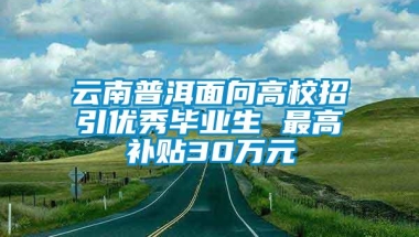 云南普洱面向高校招引优秀毕业生 最高补贴30万元