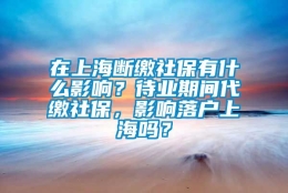 在上海断缴社保有什么影响？待业期间代缴社保，影响落户上海吗？