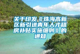 关于印发《珠海高新区新引进青年人才租房补贴实施细则》的通知