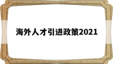 海外人才引进政策2021(海外人才引进政策2021大学)