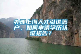 办理上海人才引进落户，如何申请学历认证报告？