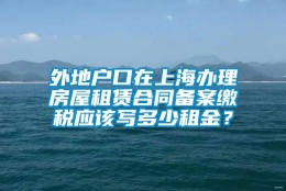 外地户口在上海办理房屋租赁合同备案缴税应该写多少租金？