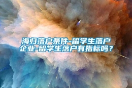 海归落户条件-留学生落户企业-留学生落户有指标吗？