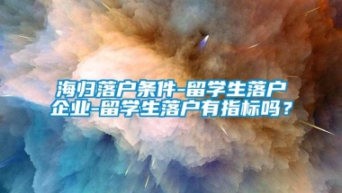 海归落户条件-留学生落户企业-留学生落户有指标吗？