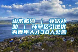 山东威海 ｜ 补贴补助 ｜ 环翠区引进优秀青年人才30人公告