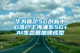 华为首个5G创新中心落户上海浦东5G+AI生态圈加速成型