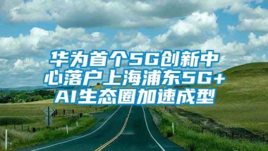 华为首个5G创新中心落户上海浦东5G+AI生态圈加速成型