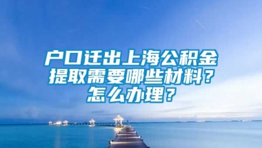 户口迁出上海公积金提取需要哪些材料？怎么办理？