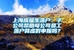 上海应届生落户：子公司帮助母公司员工落户算虚假申报吗？