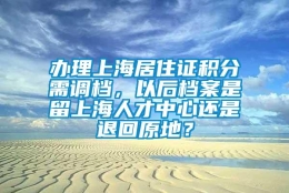 办理上海居住证积分需调档，以后档案是留上海人才中心还是退回原地？