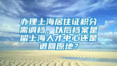 办理上海居住证积分需调档，以后档案是留上海人才中心还是退回原地？