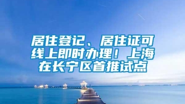 居住登记、居住证可线上即时办理！上海在长宁区首推试点