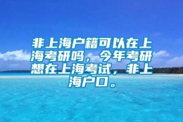 非上海户籍可以在上海考研吗，今年考研想在上海考试，非上海户口。