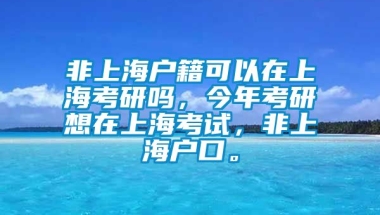 非上海户籍可以在上海考研吗，今年考研想在上海考试，非上海户口。