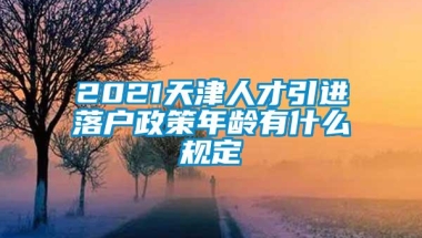 2021天津人才引进落户政策年龄有什么规定