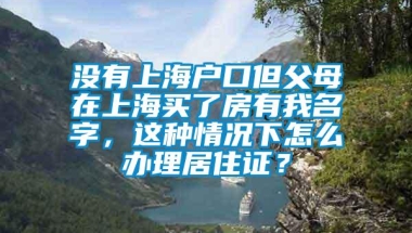 没有上海户口但父母在上海买了房有我名字，这种情况下怎么办理居住证？