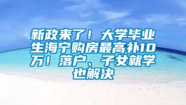 新政来了！大学毕业生海宁购房最高补10万！落户、子女就学也解决