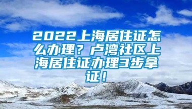 2022上海居住证怎么办理？卢湾社区上海居住证办理3步拿证！