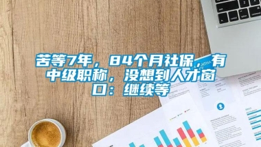 苦等7年，84个月社保，有中级职称，没想到人才窗口：继续等