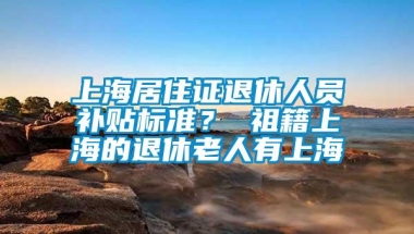 上海居住证退休人员补贴标准？ 祖籍上海的退休老人有上海