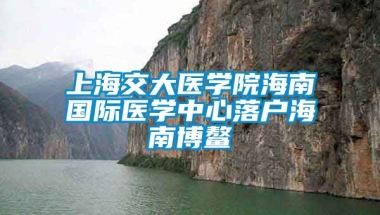 上海交大医学院海南国际医学中心落户海南博鳌