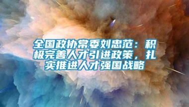 全国政协常委刘忠范：积极完善人才引进政策，扎实推进人才强国战略