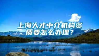 上海人才中介机构资质要怎么办理？