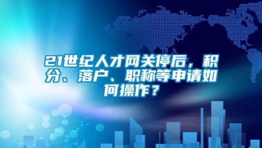 21世纪人才网关停后，积分、落户、职称等申请如何操作？