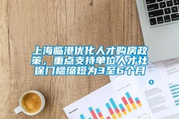 上海临港优化人才购房政策，重点支持单位人才社保门槛缩短为3至6个月