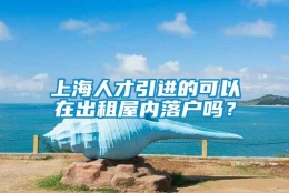 上海人才引进的可以在出租屋内落户吗？