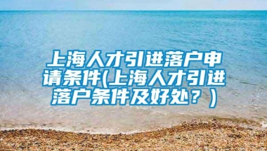 上海人才引进落户申请条件(上海人才引进落户条件及好处？)