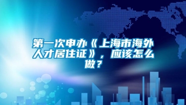 第一次申办《上海市海外人才居住证》，应该怎么做？