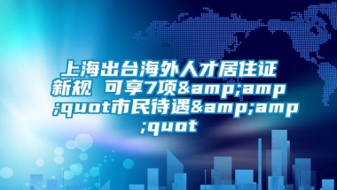 上海出台海外人才居住证新规 可享7项&amp;quot市民待遇&amp;quot