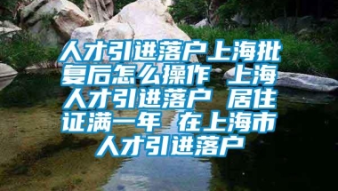 人才引进落户上海批复后怎么操作 上海人才引进落户 居住证满一年 在上海市人才引进落户