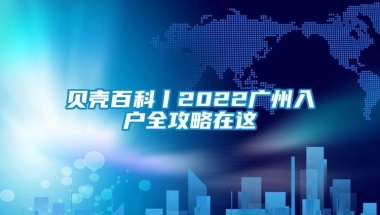 贝壳百科丨2022广州入户全攻略在这