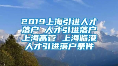 2019上海引进人才落户 人才引进落户上海高管 上海临港人才引进落户条件