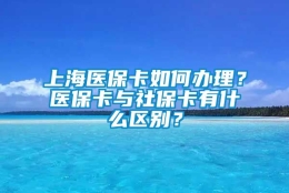 上海医保卡如何办理？医保卡与社保卡有什么区别？