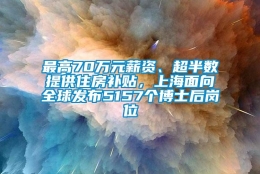 最高70万元薪资、超半数提供住房补贴，上海面向全球发布5157个博士后岗位