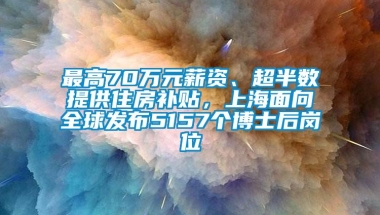 最高70万元薪资、超半数提供住房补贴，上海面向全球发布5157个博士后岗位