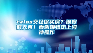 twins交社保买房？很傻很天真！看谢娜张杰上海神操作