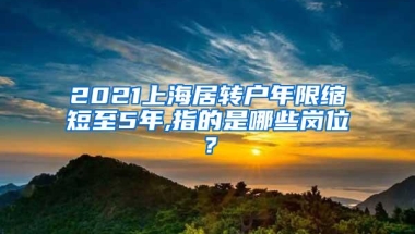 2021上海居转户年限缩短至5年,指的是哪些岗位？