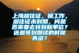 上海居住证，换工作，居住证未到期，问是否需要去转到新单位？还是等到期续的时候再说？