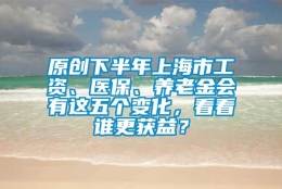 原创下半年上海市工资、医保、养老金会有这五个变化，看看谁更获益？